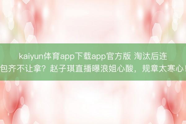 kaiyun体育app下载app官方版 淘汰后连包齐不让拿？赵子琪直播曝浪姐心酸，规章太寒心！