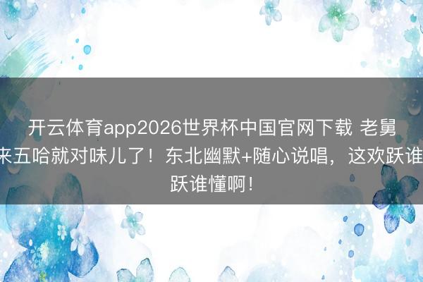 开云体育app2026世界杯中国官网下载 老舅一趟来五哈就对味儿了！东北幽默+随心说唱，这欢跃谁懂啊！