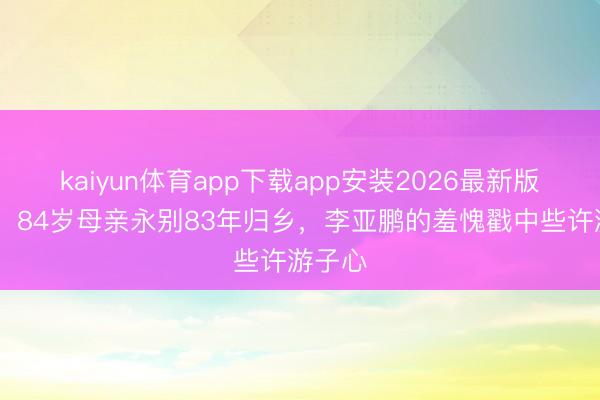 kaiyun体育app下载app安装2026最新版 泪崩！84岁母亲永别83年归乡，李亚鹏的羞愧戳中些许游子心