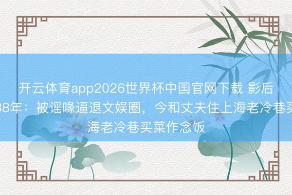 开云体育app2026世界杯中国官网下载 影后龚雪归隐38年：被谣喙逼退文娱圈，今和丈夫住上海老冷巷买菜作念饭