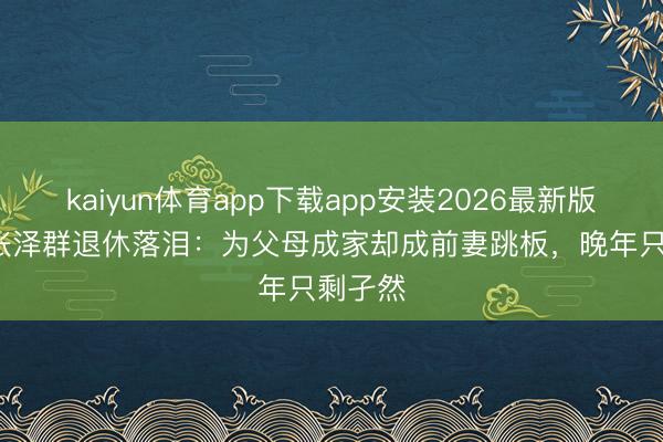 kaiyun体育app下载app安装2026最新版 61岁张泽群退休落泪：为父母成家却成前妻跳板，晚年只剩孑然