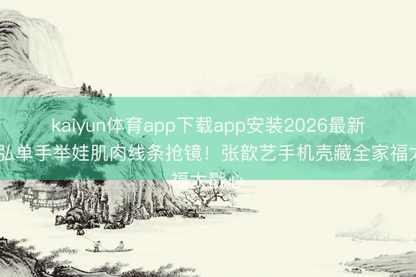 kaiyun体育app下载app安装2026最新版 袁弘单手举娃肌肉线条抢镜！张歆艺手机壳藏全家福太戳心