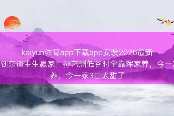 kaiyun体育app下载app安装2026最新版 从穷小子到东谈主生赢家！孙艺洲低谷时全靠浑家养，今一家3口太甜了