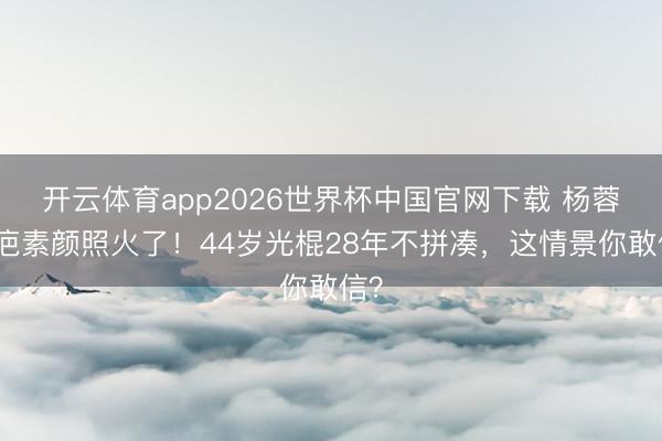 开云体育app2026世界杯中国官网下载 杨蓉带疤素颜照火了！44岁光棍28年不拼凑，这情景你敢信？
