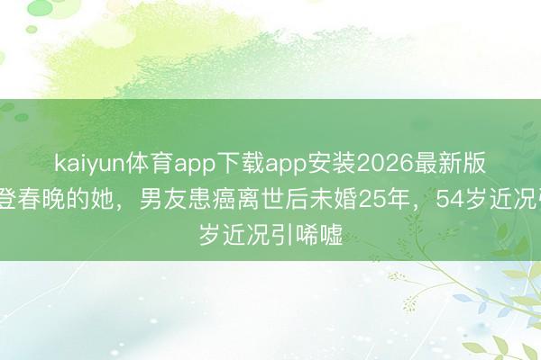kaiyun体育app下载app安装2026最新版 15次登春晚的她，男友患癌离世后未婚25年，54岁近况引唏嘘