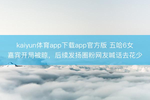 kaiyun体育app下载app官方版 五哈6女嘉宾开局被晾，后续发扬圈粉网友喊话去花少