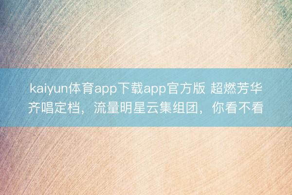 kaiyun体育app下载app官方版 超燃芳华齐唱定档，流量明星云集组团，你看不看