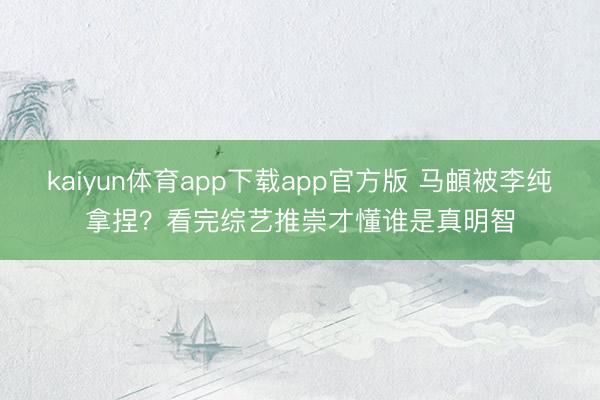 kaiyun体育app下载app官方版 马頔被李纯拿捏？看完综艺推崇才懂谁是真明智