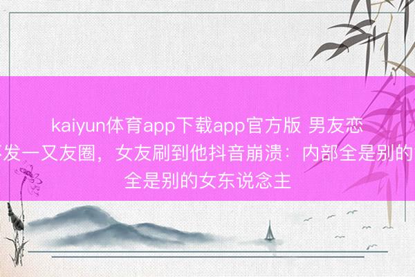 kaiyun体育app下载app官方版 男友恋爱半年从不发一又友圈，女友刷到他抖音崩溃：内部全是别的女东说念主