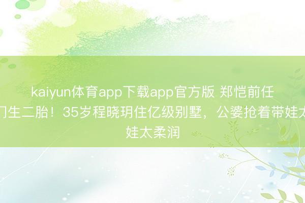 kaiyun体育app下载app官方版 郑恺前任嫁权门生二胎！35岁程晓玥住亿级别墅，公婆抢着带娃太柔润