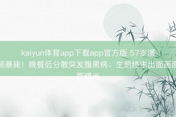 kaiyun体育app下载app官方版 57岁演员莫顿暴毙！晚餐后分散突发腹黑病；生前终末出面画面曝光