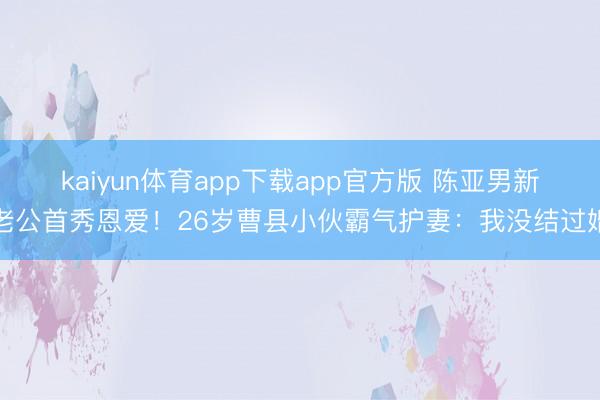 kaiyun体育app下载app官方版 陈亚男新老公首秀恩爱！26岁曹县小伙霸气护妻：我没结过婚