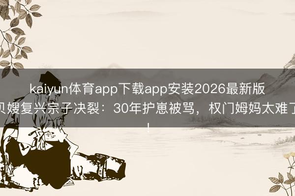 kaiyun体育app下载app安装2026最新版 贝嫂复兴宗子决裂：30年护崽被骂，权门姆妈太难了！