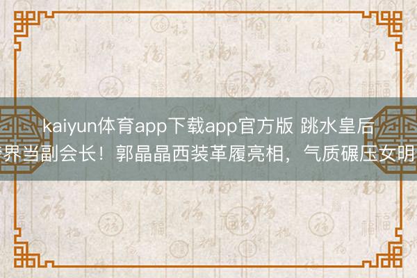 kaiyun体育app下载app官方版 跳水皇后跨界当副会长！郭晶晶西装革履亮相，气质碾压女明星