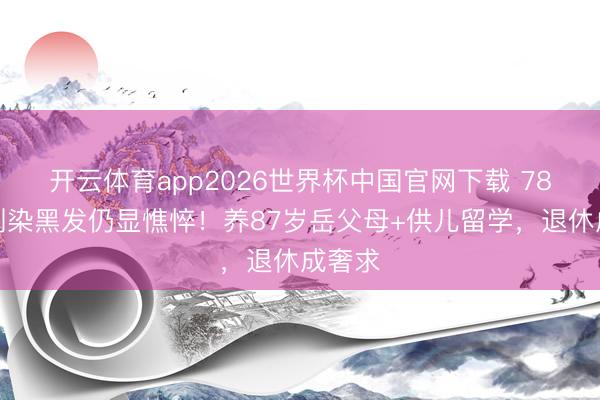 开云体育app2026世界杯中国官网下载 78岁王刚染黑发仍显憔悴！养87岁岳父母+供儿留学，退休成奢求