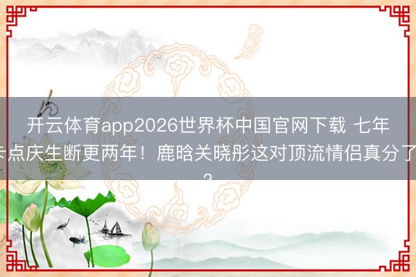开云体育app2026世界杯中国官网下载 七年卡点庆生断更两年！鹿晗关晓彤这对顶流情侣真分了？