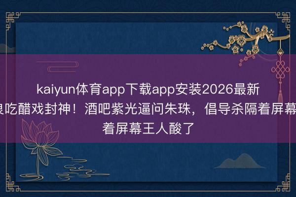 kaiyun体育app下载app安装2026最新版 钟汉良吃醋戏封神！酒吧紫光逼问朱珠，倡导杀隔着屏幕王人酸了