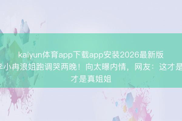 kaiyun体育app下载app安装2026最新版 50岁李小冉浪姐跑调哭两晚！向太曝内情，网友：这才是真姐姐