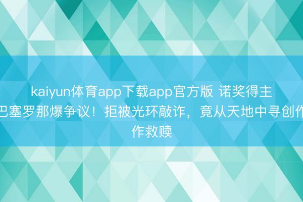 kaiyun体育app下载app官方版 诺奖得主韩江巴塞罗那爆争议！拒被光环敲诈，竟从天地中寻创作救赎