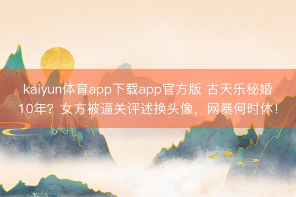 kaiyun体育app下载app官方版 古天乐秘婚10年？女方被逼关评述换头像，网暴何时休！