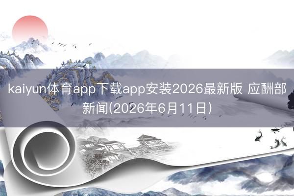 kaiyun体育app下载app安装2026最新版 应酬部新闻(2026年6月11日)