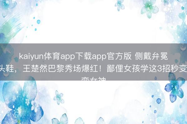 kaiyun体育app下载app官方版 侧戴弁冕+尖头鞋，王楚然巴黎秀场爆红！鄙俚女孩学这3招秒变女神