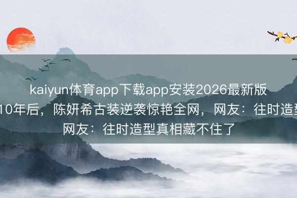 kaiyun体育app下载app安装2026最新版 被嘲“包子脸”10年后，陈妍希古装逆袭惊艳全网，网友：往时造型真相藏不住了
