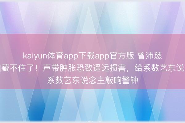 kaiyun体育app下载app官方版 曾沛慈突发患病真相藏不住了！声带肿胀恐致遥远损害，给系数艺东说念主敲响警钟
