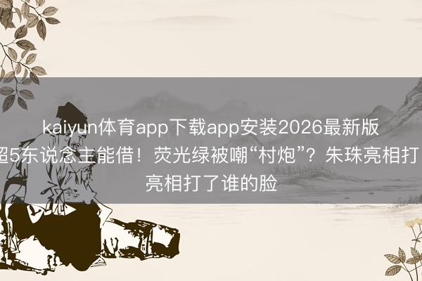 kaiyun体育app下载app安装2026最新版 国内不超5东说念主能借！荧光绿被嘲“村炮”？朱珠亮相打了谁的脸