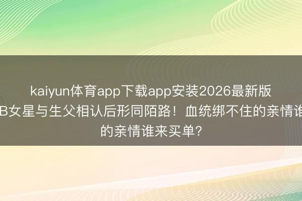 kaiyun体育app下载app安装2026最新版 52岁TVB女星与生父相认后形同陌路！血统绑不住的亲情谁来买单？