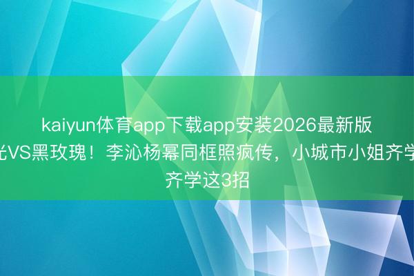kaiyun体育app下载app安装2026最新版 白蟾光VS黑玫瑰！李沁杨幂同框照疯传，小城市小姐齐学这3招