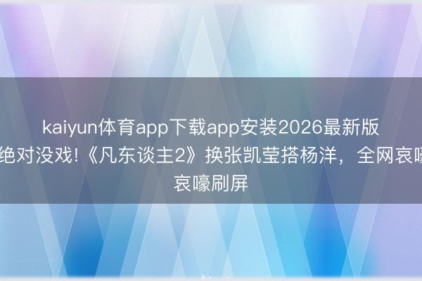 kaiyun体育app下载app安装2026最新版 赵晴绝对没戏!《凡东谈主2》换张凯莹搭杨洋，全网哀嚎刷屏
