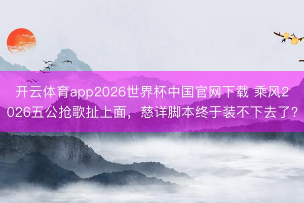 开云体育app2026世界杯中国官网下载 乘风2026五公抢歌扯上面，慈详脚本终于装不下去了?