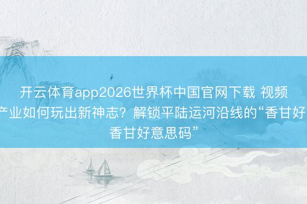 开云体育app2026世界杯中国官网下载 视频｜传统产业如何玩出新神志？解锁平陆运河沿线的“香甘好意思码”