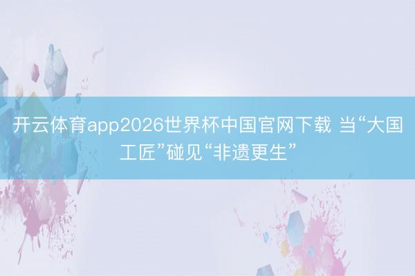 开云体育app2026世界杯中国官网下载 当“大国工匠”碰见“非遗更生”