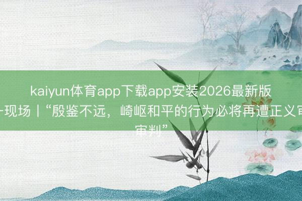 kaiyun体育app下载app安装2026最新版 第一现场丨“殷鉴不远，崎岖和平的行为必将再遭正义审判”