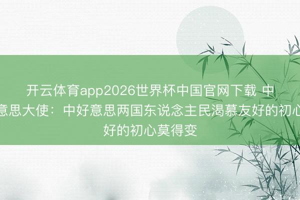 开云体育app2026世界杯中国官网下载 中国驻好意思大使：中好意思两国东说念主民渴慕友好的初心莫得变