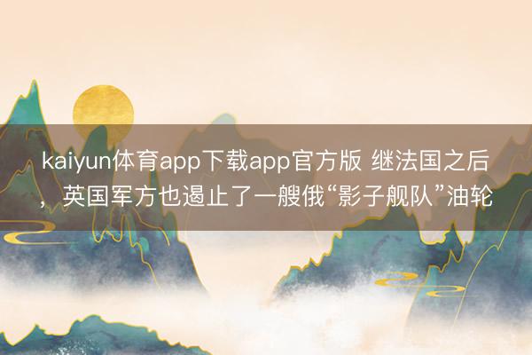 kaiyun体育app下载app官方版 继法国之后，英国军方也遏止了一艘俄“影子舰队”油轮
