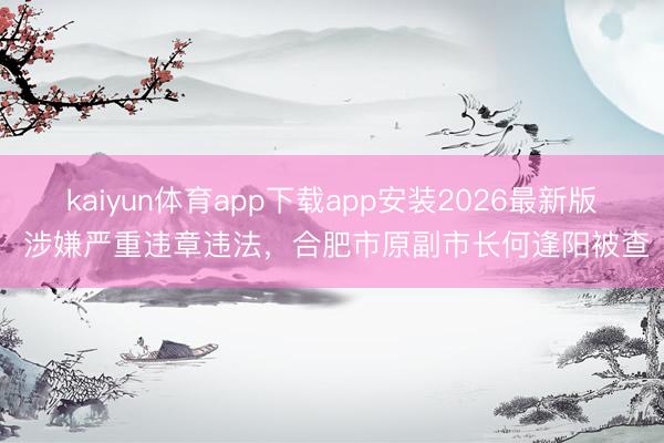 kaiyun体育app下载app安装2026最新版 涉嫌严重违章违法，合肥市原副市长何逢阳被查