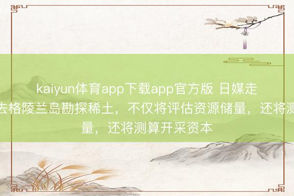 kaiyun体育app下载app官方版 日媒走漏：日本要去格陵兰岛勘探稀土，不仅将评估资源储量，还将测算开采资本