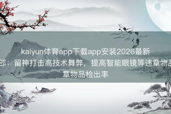 kaiyun体育app下载app安装2026最新版 教授部：留神打击高技术舞弊，提高智能眼镜等违章物品检出率