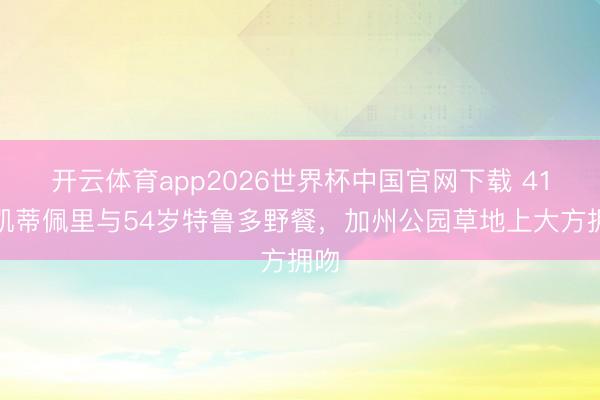 开云体育app2026世界杯中国官网下载 41岁凯蒂佩里与54岁特鲁多野餐，加州公园草地上大方拥吻