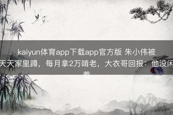 kaiyun体育app下载app官方版 朱小伟被嘲天天家里蹲,每月拿2万啃老,大衣哥回报:他没闲着