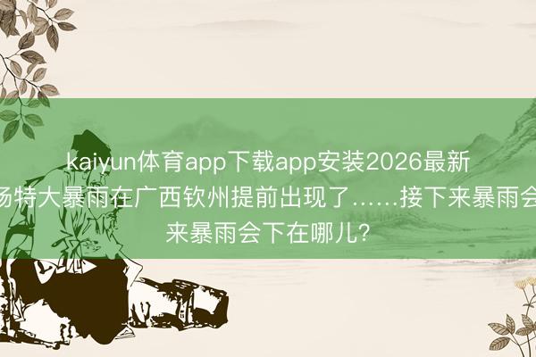 kaiyun体育app下载app安装2026最新版 本年首场特大暴雨在广西钦州提前出现了……接下来暴雨会下在哪儿?